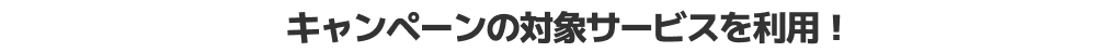 キャンペーンの対象サービスを利用!