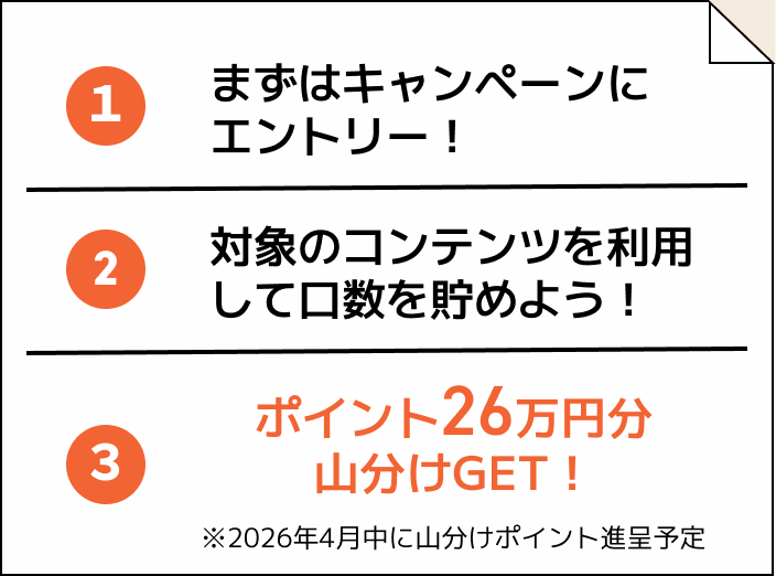 ①まずはキャンペーンにエントリー！②対象のコンテンツを利用して口数を貯めよう！③ポイント26万円分山分けゲット！※2026年4月中に山分けポイント進呈予定