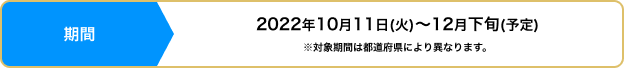 期間：2022年10月11日(火)〜12月下旬(予定)※対象期間は都道府県により異なります。
